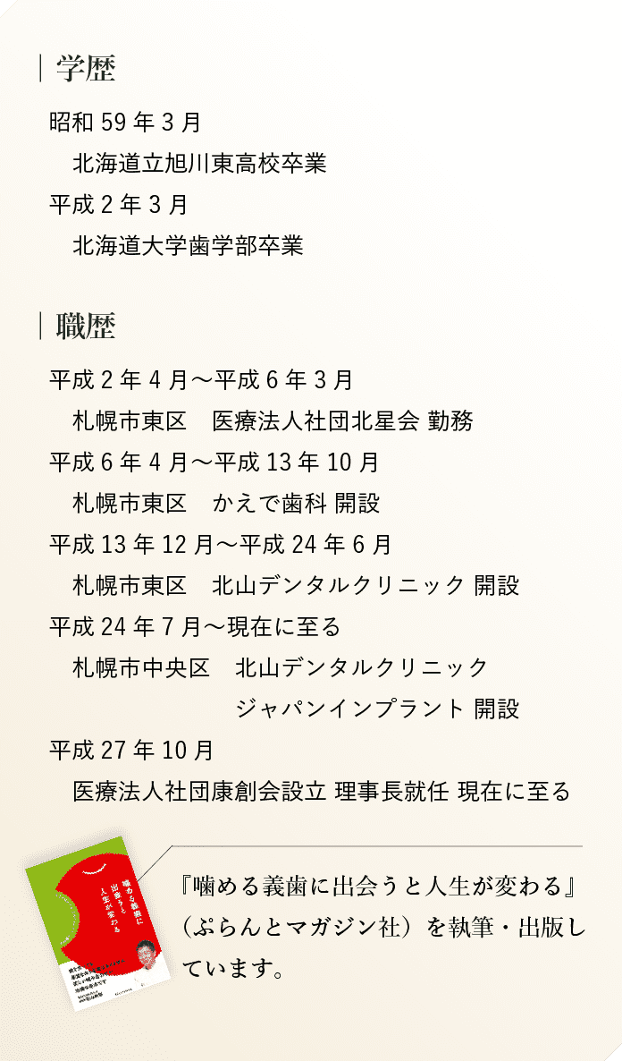 学歴　昭和59年3月　北海道立旭川東高校卒業　平成2年3月 北海道大学歯学部学部卒業 職歴 平成2年4月~平成6年3月
札幌市東区 医療法人社団北星会 勤務 平成6年4月~平成 13 年 10月
札幌市東区 かえで歯科 開設 平成 13 年 12 月~平成 24年6月
札幌市東区 北山デンタルクリニック 開設 平成 24 年7月~現在に至る 札幌市中央区 北山デンタルクリニック
・ジャパンインプラント 開設 平成 27 年 10月 医療法人社団康創会設立 理事長就任 現在に至る